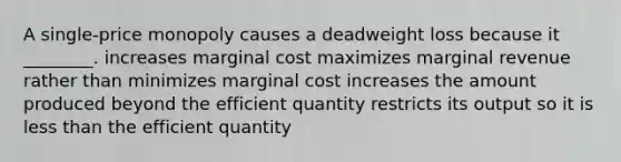 A single-price monopoly causes a deadweight loss because it ________. increases marginal cost maximizes marginal revenue rather than minimizes marginal cost increases the amount produced beyond the efficient quantity restricts its output so it is <a href='https://www.questionai.com/knowledge/k7BtlYpAMX-less-than' class='anchor-knowledge'>less than</a> the efficient quantity