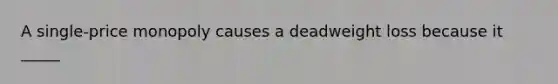 A single-price monopoly causes a deadweight loss because it _____