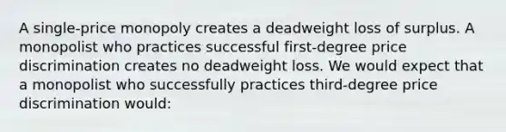 A single-price monopoly creates a deadweight loss of surplus. A monopolist who practices successful first-degree price discrimination creates no deadweight loss. We would expect that a monopolist who successfully practices third-degree price discrimination would: