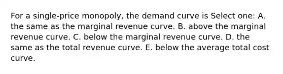 For a single-price monopoly, the demand curve is Select one: A. the same as the marginal revenue curve. B. above the marginal revenue curve. C. below the marginal revenue curve. D. the same as the total revenue curve. E. below the average total cost curve.