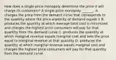 How does a​ single-price monopoly determine the price it will charge its​ customers? A​ single-price monopoly​ _______. A. charges the price from the demand curve that corresponds to the quantity where the price elasticity of demand equals 1 B. produces the quantity at which average total cost is minimized and charges the highest price consumers will pay for that quantity from the demand curve C. produces the quantity at which marginal revenue equals marginal cost and sets the price equal to marginal revenue at that quantity D. produces the quantity at which marginal revenue equals marginal cost and charges the highest price consumers will pay for that quantity from the demand curve