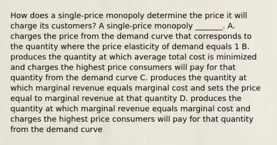 How does a​ single-price monopoly determine the price it will charge its​ customers? A​ single-price monopoly​ _______. A. charges the price from the demand curve that corresponds to the quantity where the price elasticity of demand equals 1 B. produces the quantity at which average total cost is minimized and charges the highest price consumers will pay for that quantity from the demand curve C. produces the quantity at which marginal revenue equals marginal cost and sets the price equal to marginal revenue at that quantity D. produces the quantity at which marginal revenue equals marginal cost and charges the highest price consumers will pay for that quantity from the demand curve