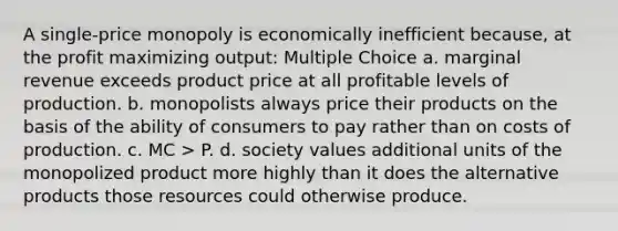 A single-price monopoly is economically inefficient because, at the profit maximizing output: Multiple Choice a. marginal revenue exceeds product price at all profitable levels of production. b. monopolists always price their products on the basis of the ability of consumers to pay rather than on costs of production. c. MC > P. d. society values additional units of the monopolized product more highly than it does the alternative products those resources could otherwise produce.