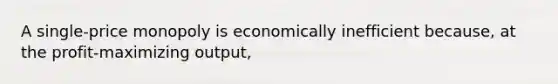 A single-price monopoly is economically inefficient because, at the profit-maximizing output,