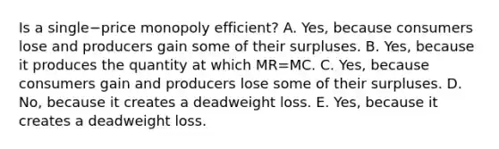 Is a single−price monopoly​ efficient? A. ​Yes, because consumers lose and producers gain some of their surpluses. B. ​Yes, because it produces the quantity at which ​MR=MC. C. ​Yes, because consumers gain and producers lose some of their surpluses. D. ​No, because it creates a deadweight loss. E. ​Yes, because it creates a deadweight loss.