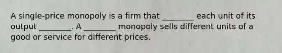 A single-price monopoly is a firm that ________ each unit of its output ________. A ________ monopoly sells different units of a good or service for different prices.