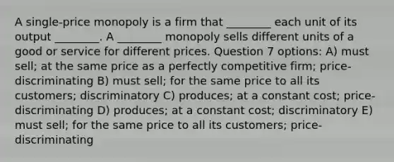 A single-price monopoly is a firm that ________ each unit of its output ________. A ________ monopoly sells different units of a good or service for different prices. Question 7 options: A) must sell; at the same price as a perfectly competitive firm; price-discriminating B) must sell; for the same price to all its customers; discriminatory C) produces; at a constant cost; price-discriminating D) produces; at a constant cost; discriminatory E) must sell; for the same price to all its customers; price-discriminating