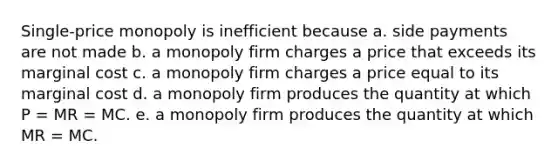 Single-price monopoly is inefficient because a. side payments are not made b. a monopoly firm charges a price that exceeds its marginal cost c. a monopoly firm charges a price equal to its marginal cost d. a monopoly firm produces the quantity at which P = MR = MC. e. a monopoly firm produces the quantity at which MR = MC.