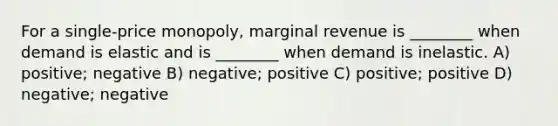 For a single-price monopoly, marginal revenue is ________ when demand is elastic and is ________ when demand is inelastic. A) positive; negative B) negative; positive C) positive; positive D) negative; negative