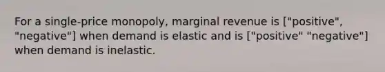 For a single-price monopoly, marginal revenue is ["positive", "negative"] when demand is elastic and is ["positive" "negative"] when demand is inelastic.