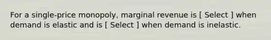 For a single-price monopoly, marginal revenue is [ Select ] when demand is elastic and is [ Select ] when demand is inelastic.