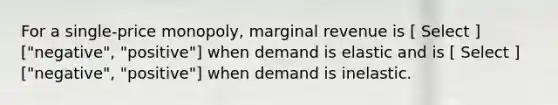 For a single-price monopoly, marginal revenue is [ Select ] ["negative", "positive"] when demand is elastic and is [ Select ] ["negative", "positive"] when demand is inelastic.