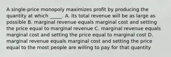 A single-price monopoly maximizes profit by producing the quantity at which _____. A. its total revenue will be as large as possible B. marginal revenue equals marginal cost and setting the price equal to marginal revenue C. marginal revenue equals marginal cost and setting the price equal to marginal cost D. marginal revenue equals marginal cost and setting the price equal to the most people are willing to pay for that quantity