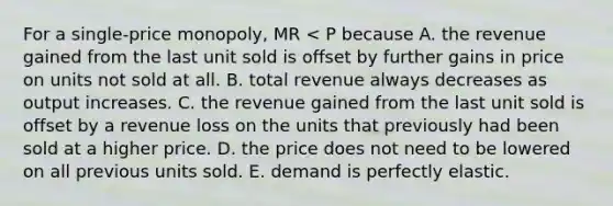 For a single-price monopoly, MR < P because A. the revenue gained from the last unit sold is offset by further gains in price on units not sold at all. B. total revenue always decreases as output increases. C. the revenue gained from the last unit sold is offset by a revenue loss on the units that previously had been sold at a higher price. D. the price does not need to be lowered on all previous units sold. E. demand is perfectly elastic.