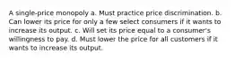 A single-price monopoly a. Must practice price discrimination. b. Can lower its price for only a few select consumers if it wants to increase its output. c. Will set its price equal to a consumer's willingness to pay. d. Must lower the price for all customers if it wants to increase its output.