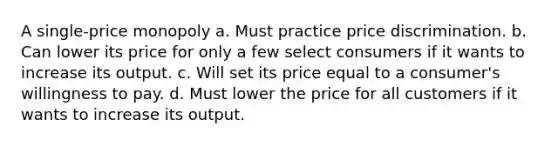 A single-price monopoly a. Must practice price discrimination. b. Can lower its price for only a few select consumers if it wants to increase its output. c. Will set its price equal to a consumer's willingness to pay. d. Must lower the price for all customers if it wants to increase its output.