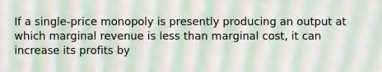 If a single-price monopoly is presently producing an output at which marginal revenue is <a href='https://www.questionai.com/knowledge/k7BtlYpAMX-less-than' class='anchor-knowledge'>less than</a> marginal cost, it can increase its profits by