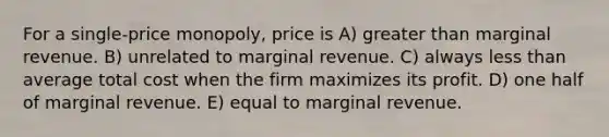 For a single-price monopoly, price is A) greater than marginal revenue. B) unrelated to marginal revenue. C) always less than average total cost when the firm maximizes its profit. D) one half of marginal revenue. E) equal to marginal revenue.