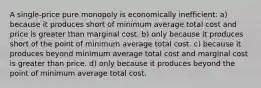 A single-price pure monopoly is economically inefficient: a) because it produces short of minimum average total cost and price is greater than marginal cost. b) only because it produces short of the point of minimum average total cost. c) because it produces beyond minimum average total cost and marginal cost is greater than price. d) only because it produces beyond the point of minimum average total cost.