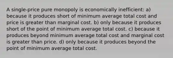 A single-price pure monopoly is economically inefficient: a) because it produces short of minimum average total cost and price is greater than marginal cost. b) only because it produces short of the point of minimum average total cost. c) because it produces beyond minimum average total cost and marginal cost is greater than price. d) only because it produces beyond the point of minimum average total cost.