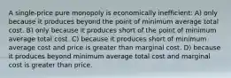 A single-price pure monopoly is economically inefficient: A) only because it produces beyond the point of minimum average total cost. B) only because it produces short of the point of minimum average total cost. C) because it produces short of minimum average cost and price is greater than marginal cost. D) because it produces beyond minimum average total cost and marginal cost is greater than price.