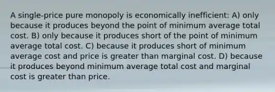 A single-price pure monopoly is economically inefficient: A) only because it produces beyond the point of minimum average total cost. B) only because it produces short of the point of minimum average total cost. C) because it produces short of minimum average cost and price is <a href='https://www.questionai.com/knowledge/ktgHnBD4o3-greater-than' class='anchor-knowledge'>greater than</a> marginal cost. D) because it produces beyond minimum average total cost and marginal cost is greater than price.