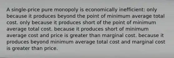 A single-price pure monopoly is economically inefficient: only because it produces beyond the point of minimum average total cost. only because it produces short of the point of minimum average total cost. because it produces short of minimum average cost and price is greater than marginal cost. because it produces beyond minimum average total cost and marginal cost is greater than price.