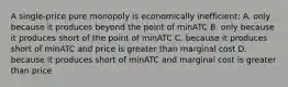 A single-price pure monopoly is economically inefficient: A. only because it produces beyond the point of minATC B. only because it produces short of the point of minATC C. because it produces short of minATC and price is greater than marginal cost D. because it produces short of minATC and marginal cost is greater than price