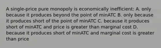 A single-price pure monopoly is economically inefficient: A. only because it produces beyond the point of minATC B. only because it produces short of the point of minATC C. because it produces short of minATC and price is greater than marginal cost D. because it produces short of minATC and marginal cost is greater than price