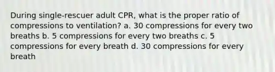 During single-rescuer adult CPR, what is the proper ratio of compressions to ventilation? a. 30 compressions for every two breaths b. 5 compressions for every two breaths c. 5 compressions for every breath d. 30 compressions for every breath