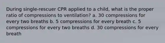 During single-rescuer CPR applied to a child, what is the proper ratio of compressions to ventilation? a. 30 compressions for every two breaths b. 5 compressions for every breath c. 5 compressions for every two breaths d. 30 compressions for every breath