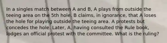 In a singles match between A and B, A plays from outside the teeing area on the 5th hole. B claims, in ignorance, that A loses the hole for playing outside the teeing area. A protests but concedes the hole. Later, A, having consulted the Rule book, lodges an official protest with the committee. What is the ruling?