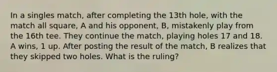 In a singles match, after completing the 13th hole, with the match all square, A and his opponent, B, mistakenly play from the 16th tee. They continue the match, playing holes 17 and 18. A wins, 1 up. After posting the result of the match, B realizes that they skipped two holes. What is the ruling?