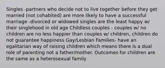 Singles -partners who decide not to live together before they get married (not cohabited) are more likely to have a successful marriage -divorced or widowed singles are the least happy w/ their singlehood in old age Childless couples - couples w/ no children are no less happier than couples w/ children, children do not guarantee happiness Gay/Lesbian Families- have an egalitarian way of raising children which means there is a dual role of parenting not a father/mother. Outcomes for children are the same as a heterosexual family