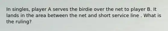 In singles, player A serves the birdie over the net to player B. It lands in the area between the net and short service line . What is the ruling?