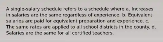 A single-salary schedule refers to a schedule where a. Increases in salaries are the same regardless of experience. b. Equivalent salaries are paid for equivalent preparation and experience. c. The same rates are applied to all school districts in the county. d. Salaries are the same for all certified teachers.