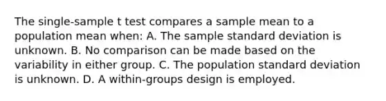 The single-sample t test compares a sample mean to a population mean when: A. The sample standard deviation is unknown. B. No comparison can be made based on the variability in either group. C. The population standard deviation is unknown. D. A within-groups design is employed.