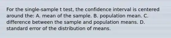 For the single-sample t test, the confidence interval is centered around the: A. mean of the sample. B. population mean. C. difference between the sample and population means. D. standard error of the distribution of means.