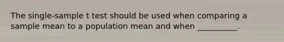 The single-sample t test should be used when comparing a sample mean to a population mean and when __________.