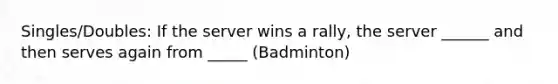 Singles/Doubles: If the server wins a rally, the server ______ and then serves again from _____ (Badminton)