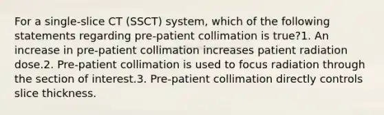 For a single-slice CT (SSCT) system, which of the following statements regarding pre-patient collimation is true?1. An increase in pre-patient collimation increases patient radiation dose.2. Pre-patient collimation is used to focus radiation through the section of interest.3. Pre-patient collimation directly controls slice thickness.