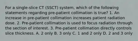 For a single-slice CT (SSCT) system, which of the following statements regarding pre-patient collimation is true? 1. An increase in pre-patient collimation increases patient radiation dose. 2. Pre-patient collimation is used to focus radiation through the section of interest. 3. Pre-patient collimation directly controls slice thickness. A. 2 only B. 3 only C. 1 and 2 only D. 2 and 3 only