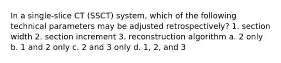 In a single-slice CT (SSCT) system, which of the following technical parameters may be adjusted retrospectively? 1. section width 2. section increment 3. reconstruction algorithm a. 2 only b. 1 and 2 only c. 2 and 3 only d. 1, 2, and 3