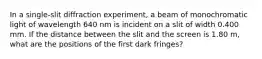 In a single-slit diffraction experiment, a beam of monochromatic light of wavelength 640 nm is incident on a slit of width 0.400 mm. If the distance between the slit and the screen is 1.80 m, what are the positions of the first dark fringes?