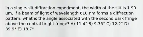 In a single-slit diffraction experiment, the width of the slit is 1.90 μm. If a beam of light of wavelength 610 nm forms a diffraction pattern, what is the angle associated with the second dark fringe above the central bright fringe? A) 11.4° B) 9.35° C) 12.2° D) 39.9° E) 18.7°