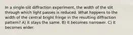 In a single-slit diffraction experiment, the width of the slit through which light passes is reduced. What happens to the width of the central bright fringe in the resulting diffraction pattern? A) It stays the same. B) It becomes narrower. C) It becomes wider.