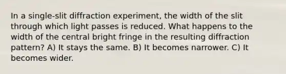 In a single-slit diffraction experiment, the width of the slit through which light passes is reduced. What happens to the width of the central bright fringe in the resulting diffraction pattern? A) It stays the same. B) It becomes narrower. C) It becomes wider.