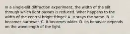 In a single-slit diffraction experiment, the width of the slit through which light passes is reduced. What happens to the width of the central bright fringe? A. It stays the same. B. It becomes narrower. C. It becomes wider. D. Its behavior depends on the wavelength of the light.