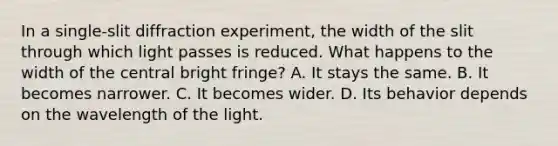 In a single-slit diffraction experiment, the width of the slit through which light passes is reduced. What happens to the width of the central bright fringe? A. It stays the same. B. It becomes narrower. C. It becomes wider. D. Its behavior depends on the wavelength of the light.