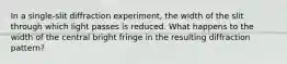 In a single-slit diffraction experiment, the width of the slit through which light passes is reduced. What happens to the width of the central bright fringe in the resulting diffraction pattern?